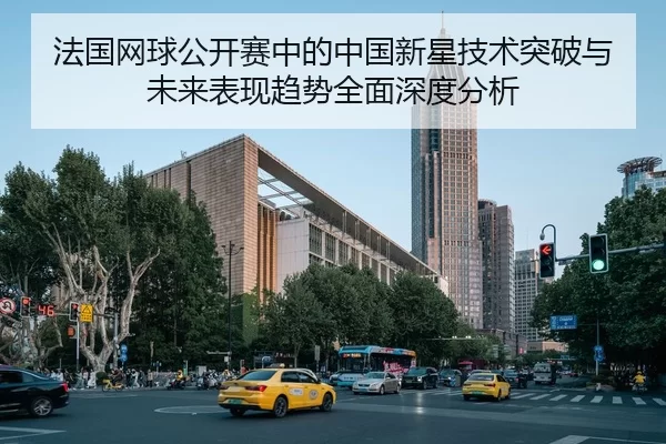 法国网球公开赛中的中国新星技术突破与未来表现趋势全面深度分析