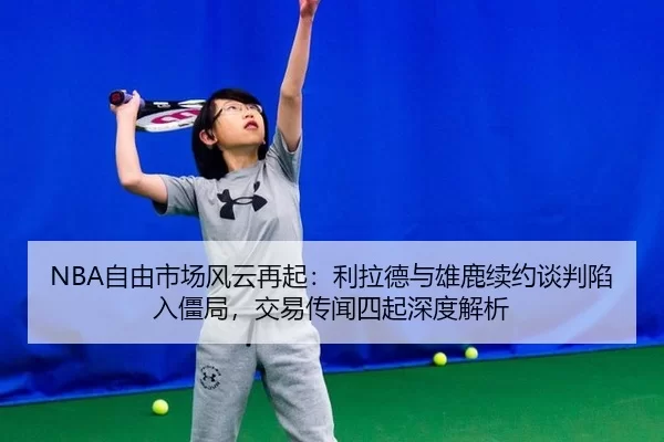 NBA自由市场风云再起：利拉德与雄鹿续约谈判陷入僵局，交易传闻四起深度解析