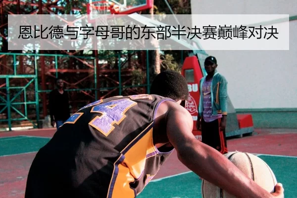 恩比德与字母哥的东部半决赛巅峰对决