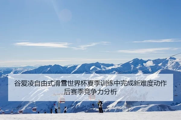 谷爱凌自由式滑雪世界杯夏季训练中完成新难度动作后赛季竞争力分析